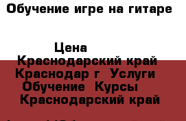 Обучение игре на гитаре › Цена ­ 400 - Краснодарский край, Краснодар г. Услуги » Обучение. Курсы   . Краснодарский край